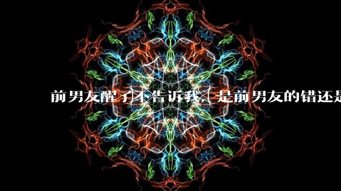 前男友醒了不告诉我，是前男友的错还是我无理取闹了？